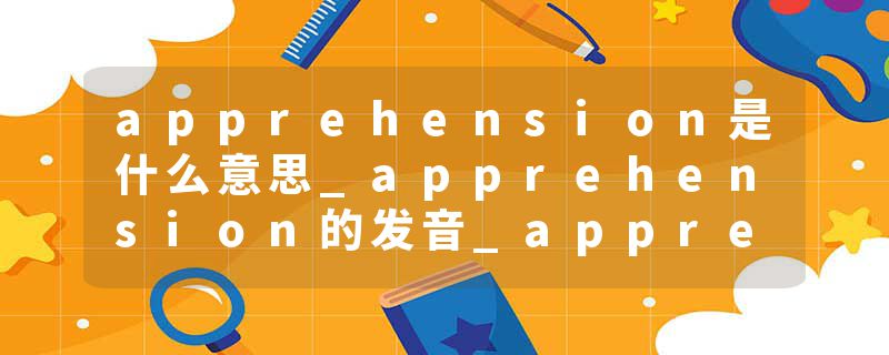 apprehension是什么意思_apprehension的发音_apprehension的用法_apprehension怎么记_apprehension翻译