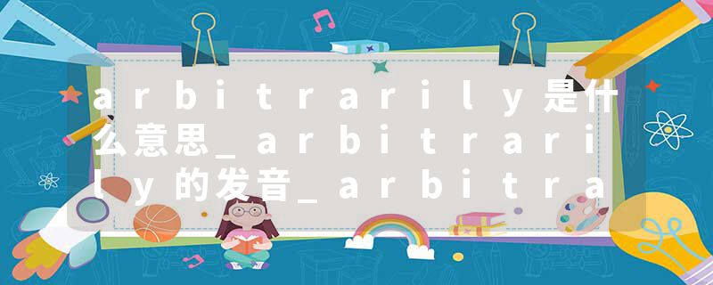 arbitrarily是什么意思_arbitrarily的发音_arbitrarily的用法_arbitrarily怎么记_arbitrarily翻译