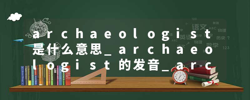 archaeologist是什么意思_archaeologist的发音_archaeologist的用法_archaeologist怎么记_archaeologist翻译