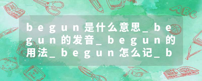begun是什么意思_begun的发音_begun的用法_begun怎么记_begun翻译
