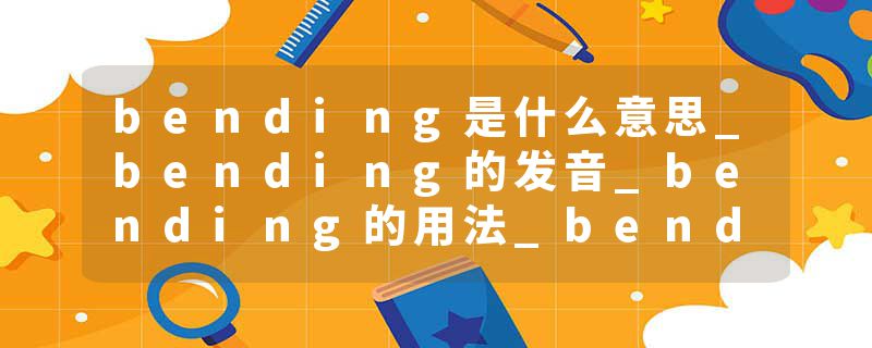 bending是什么意思_bending的发音_bending的用法_bending怎么记_bending翻译