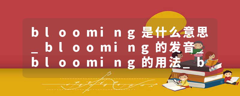 blooming是什么意思_blooming的发音_blooming的用法_blooming怎么记_blooming翻译