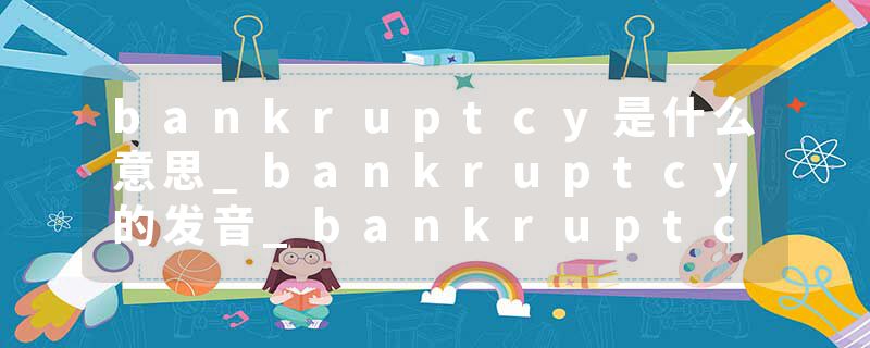 bankruptcy是什么意思_bankruptcy的发音_bankruptcy的用法_bankruptcy怎么记_bankruptcy翻译