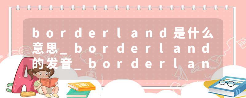 borderland是什么意思_borderland的发音_borderland的用法_borderland怎么记_borderland翻译