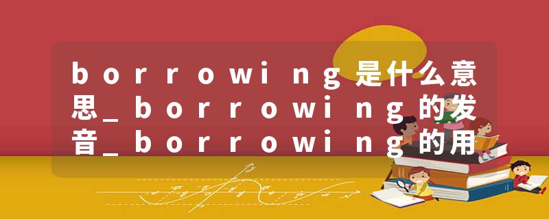 borrowing是什么意思_borrowing的发音_borrowing的用法_borrowing怎么记_borrowing翻译