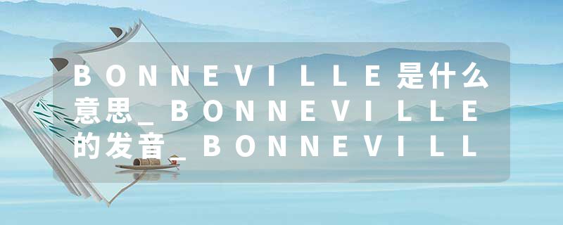 BONNEVILLE是什么意思_BONNEVILLE的发音_BONNEVILLE的用法_BONNEVILLE怎么记_BONNEVILLE翻译