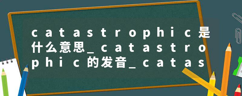 catastrophic是什么意思_catastrophic的发音_catastrophic的用法_catastrophic怎么记_catastrophic翻译