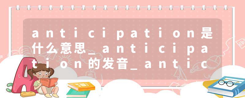 anticipation是什么意思_anticipation的发音_anticipation的用法_anticipation怎么记_anticipation翻译