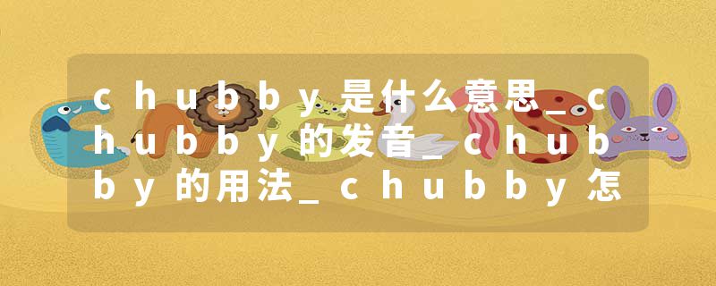 chubby是什么意思_chubby的发音_chubby的用法_chubby怎么记_chubby翻译