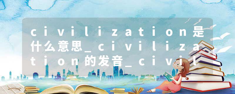civilization是什么意思_civilization的发音_civilization的用法_civilization怎么记_civilization翻译