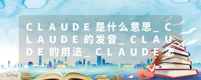 CLAUDE是什么意思_CLAUDE的发音_CLAUDE的用法_CLAUDE怎么记_CLAUDE翻译
