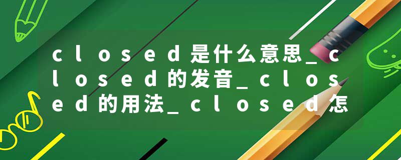 closed是什么意思_closed的发音_closed的用法_closed怎么记_closed翻译