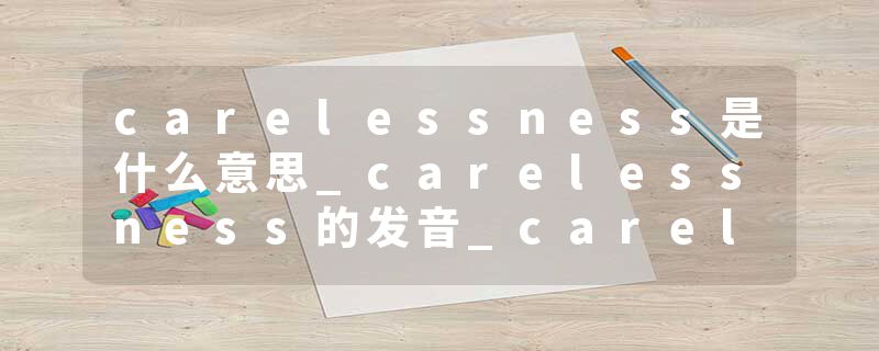 carelessness是什么意思_carelessness的发音_carelessness的用法_carelessness怎么记_carelessness翻译