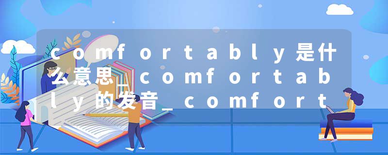 comfortably是什么意思_comfortably的发音_comfortably的用法_comfortably怎么记_comfortably翻译
