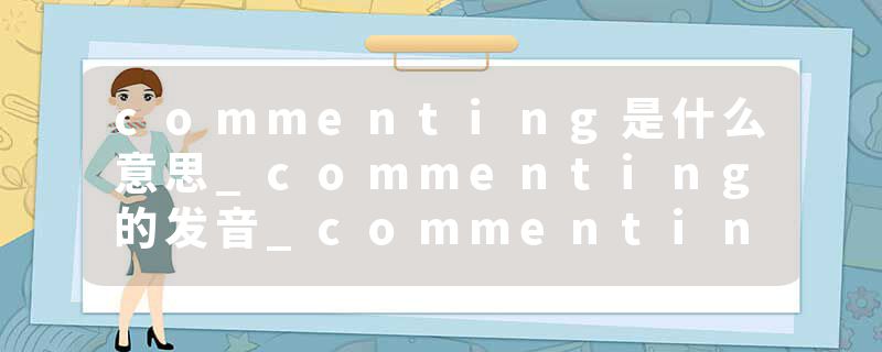 commenting是什么意思_commenting的发音_commenting的用法_commenting怎么记_commenting翻译