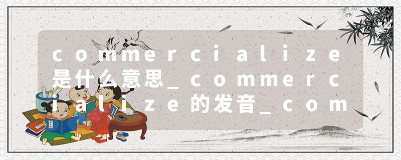 commercialize是什么意思_commercialize的发音_commercialize的用法_commercialize怎么记_commercialize翻译