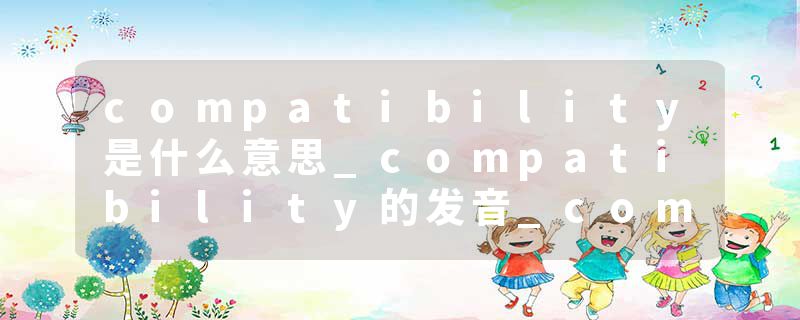 compatibility是什么意思_compatibility的发音_compatibility的用法_compatibility怎么记_compatibility翻译