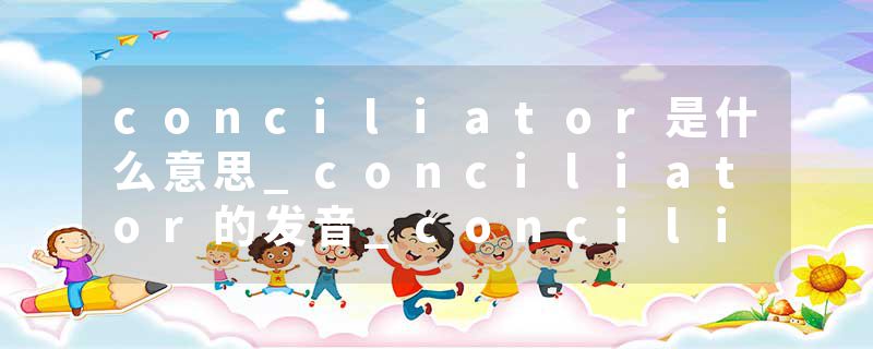 conciliator是什么意思_conciliator的发音_conciliator的用法_conciliator怎么记_conciliator翻译