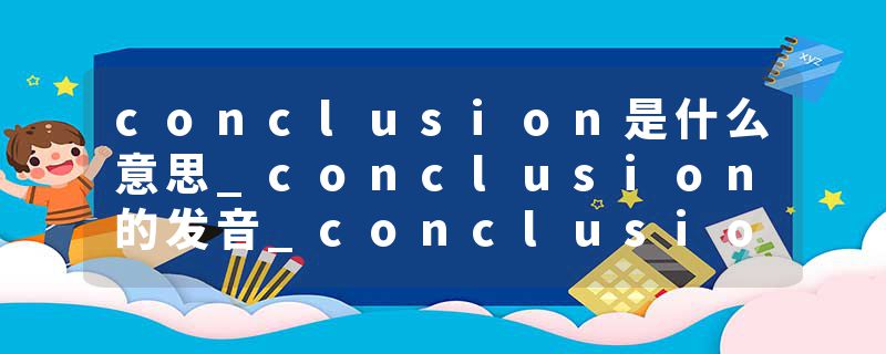 conclusion是什么意思_conclusion的发音_conclusion的用法_conclusion怎么记_conclusion翻译