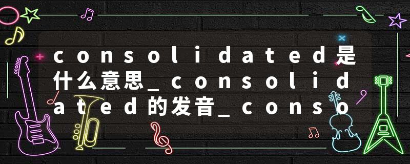 consolidated是什么意思_consolidated的发音_consolidated的用法_consolidated怎么记_consolidated翻译
