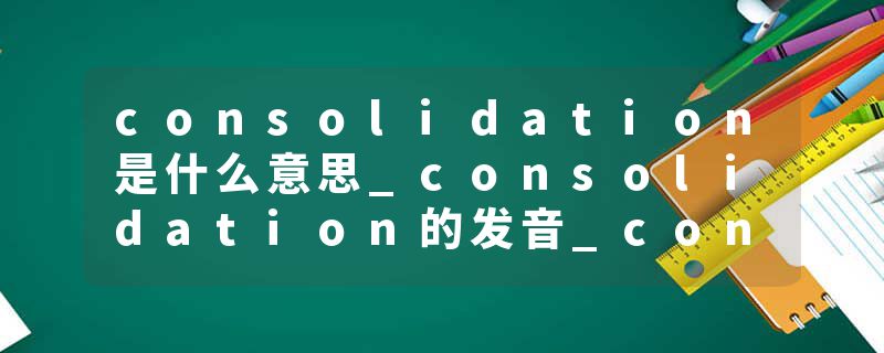 consolidation是什么意思_consolidation的发音_consolidation的用法_consolidation怎么记_consolidation翻译