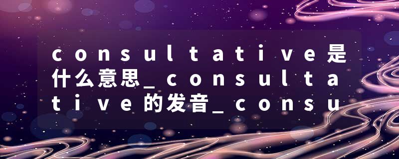 consultative是什么意思_consultative的发音_consultative的用法_consultative怎么记_consultative翻译