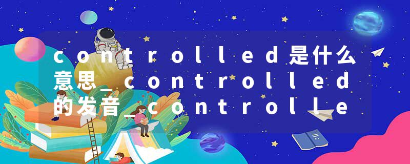 controlled是什么意思_controlled的发音_controlled的用法_controlled怎么记_controlled翻译
