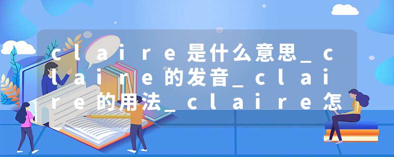 claire是什么意思_claire的发音_claire的用法_claire怎么记_claire翻译