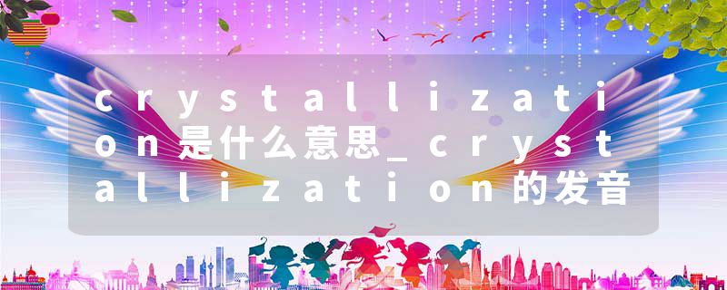 crystallization是什么意思_crystallization的发音_crystallization的用法_crystallization怎么记_crystallization翻译
