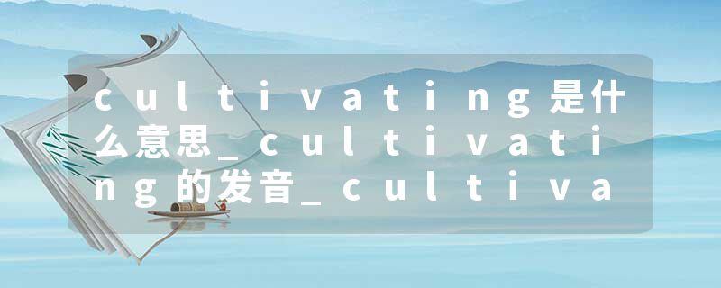 cultivating是什么意思_cultivating的发音_cultivating的用法_cultivating怎么记_cultivating翻译