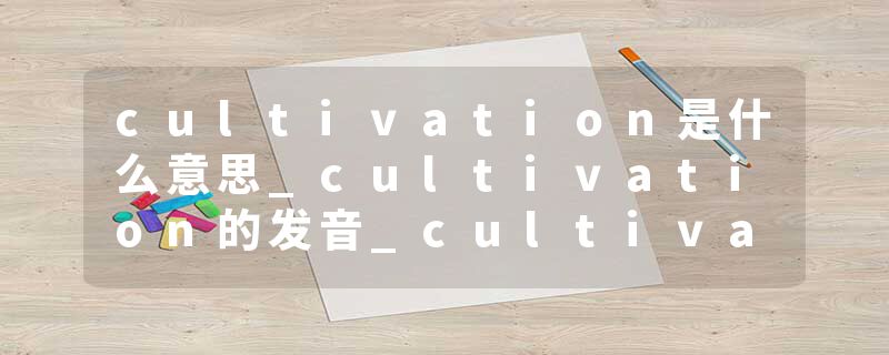 cultivation是什么意思_cultivation的发音_cultivation的用法_cultivation怎么记_cultivation翻译
