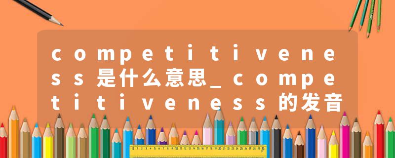 competitiveness是什么意思_competitiveness的发音_competitiveness的用法_competitiveness怎么记_competitiveness翻译