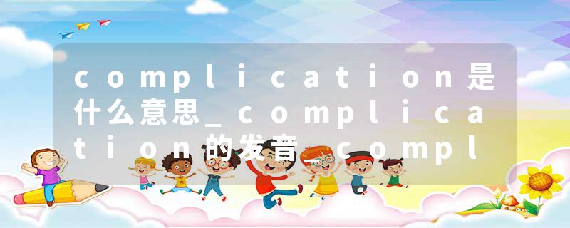 complication是什么意思_complication的发音_complication的用法_complication怎么记_complication翻译