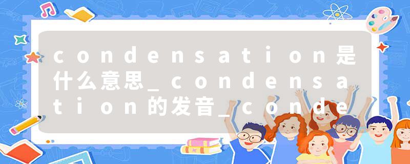 condensation是什么意思_condensation的发音_condensation的用法_condensation怎么记_condensation翻译