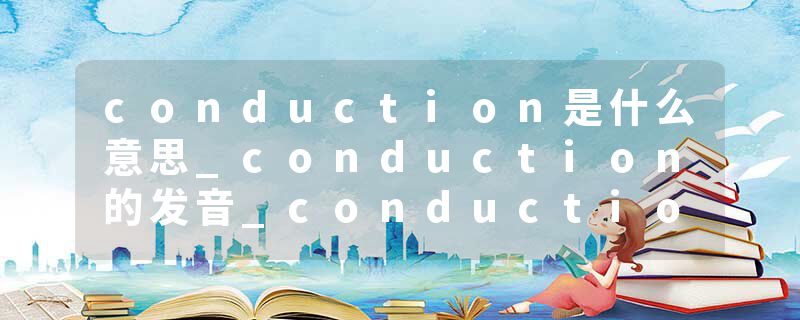 conduction是什么意思_conduction的发音_conduction的用法_conduction怎么记_conduction翻译