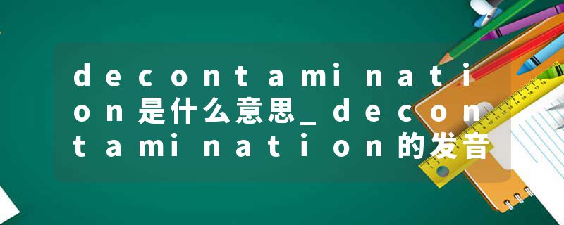 decontamination是什么意思_decontamination的发音_decontamination的用法_decontamination怎么记_decontamination翻译