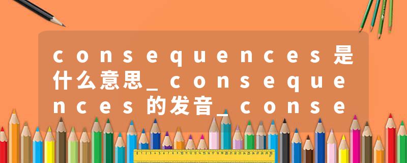 consequences是什么意思_consequences的发音_consequences的用法_consequences怎么记_consequences翻译