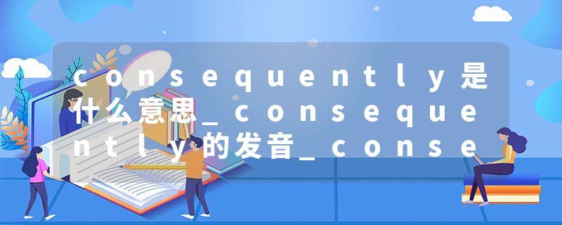 consequently是什么意思_consequently的发音_consequently的用法_consequently怎么记_consequently翻译