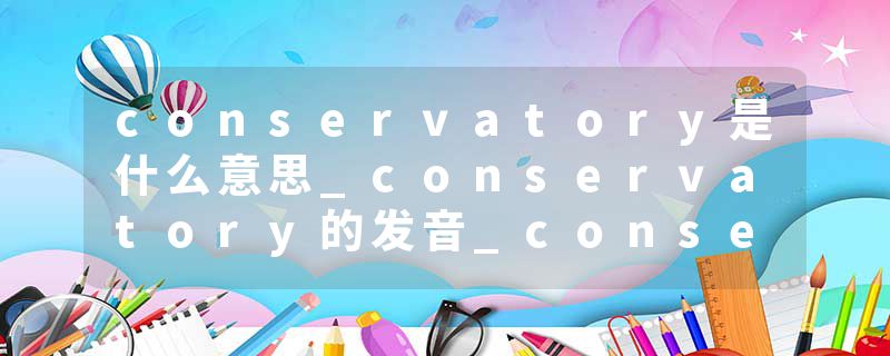 conservatory是什么意思_conservatory的发音_conservatory的用法_conservatory怎么记_conservatory翻译
