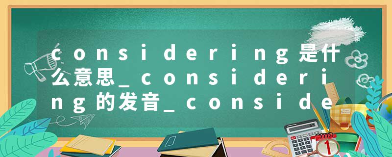 considering是什么意思_considering的发音_considering的用法_considering怎么记_considering翻译