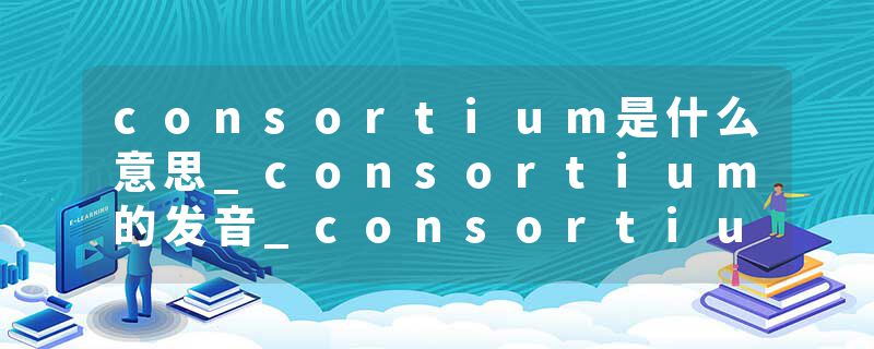 consortium是什么意思_consortium的发音_consortium的用法_consortium怎么记_consortium翻译