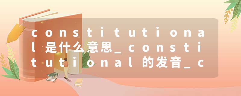 constitutional是什么意思_constitutional的发音_constitutional的用法_constitutional怎么记_constitutional翻译