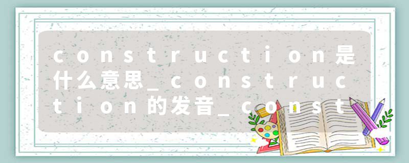 construction是什么意思_construction的发音_construction的用法_construction怎么记_construction翻译