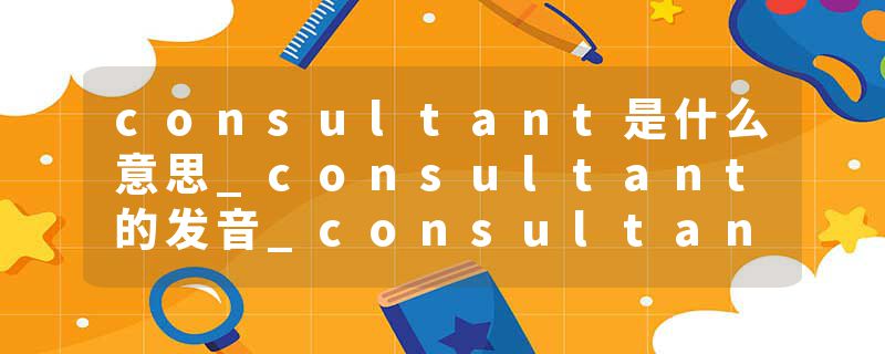 consultant是什么意思_consultant的发音_consultant的用法_consultant怎么记_consultant翻译