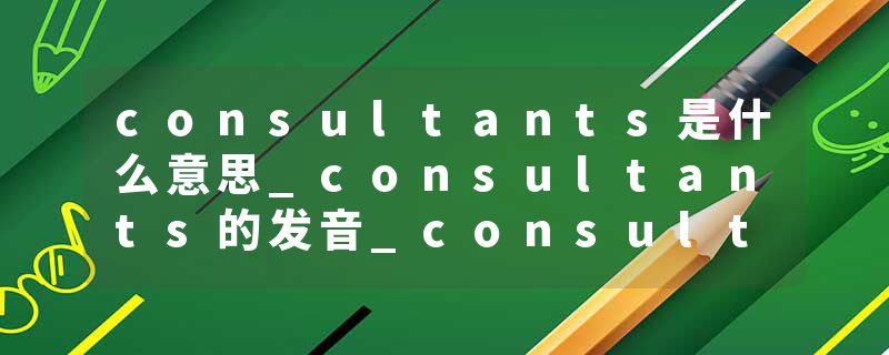consultants是什么意思_consultants的发音_consultants的用法_consultants怎么记_consultants翻译