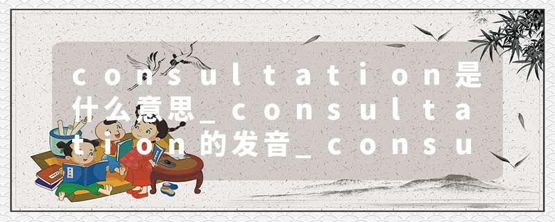 consultation是什么意思_consultation的发音_consultation的用法_consultation怎么记_consultation翻译