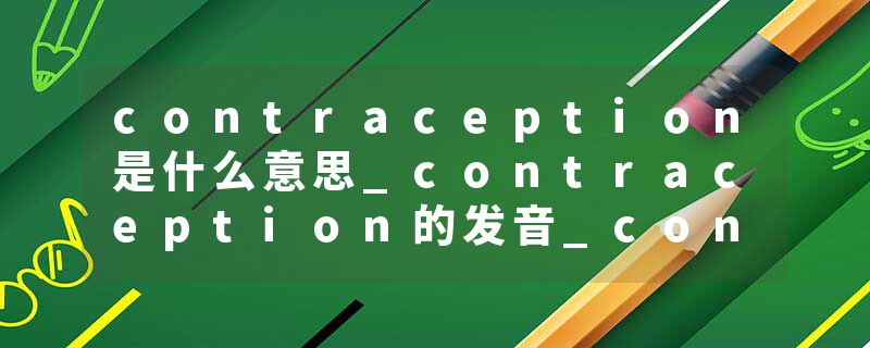 contraception是什么意思_contraception的发音_contraception的用法_contraception怎么记_contraception翻译