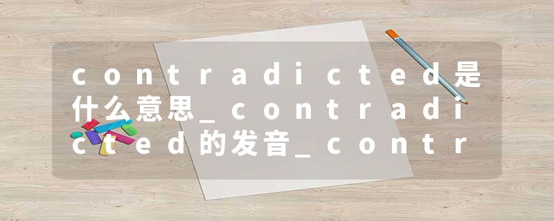 contradicted是什么意思_contradicted的发音_contradicted的用法_contradicted怎么记_contradicted翻译