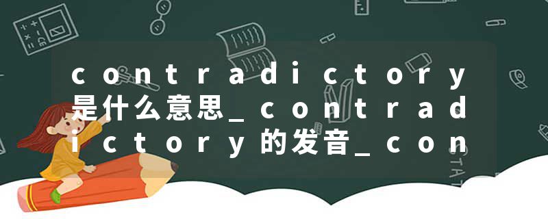 contradictory是什么意思_contradictory的发音_contradictory的用法_contradictory怎么记_contradictory翻译