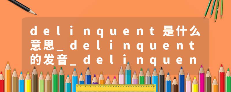 delinquent是什么意思_delinquent的发音_delinquent的用法_delinquent怎么记_delinquent翻译